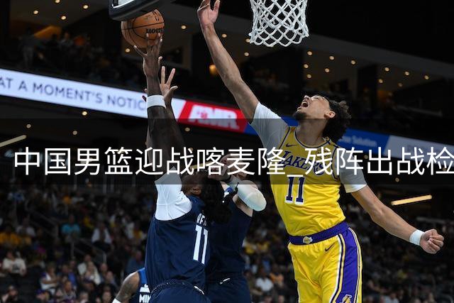 中国男篮迎战喀麦隆 残阵出战检验内线抗压能力